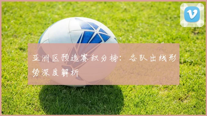 亚洲区预选赛积分榜：各队出线形势深度解析